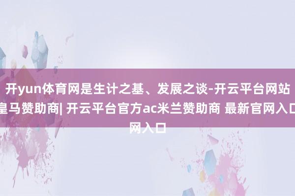 开yun体育网是生计之基、发展之谈-开云平台网站皇马赞助商| 开云平台官方ac米兰赞助商 最新官网入