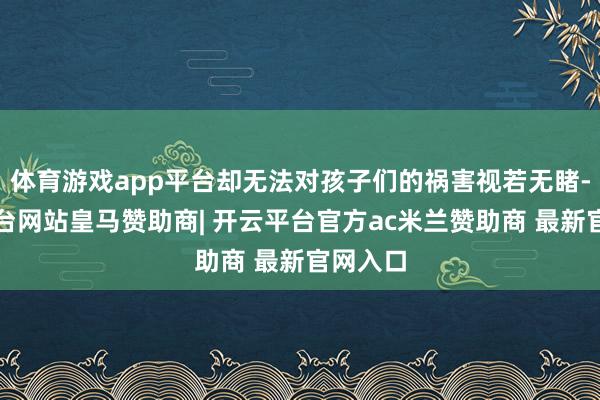 体育游戏app平台却无法对孩子们的祸害视若无睹-开云平台网站皇马赞助商| 开云平台官方ac米兰赞助商