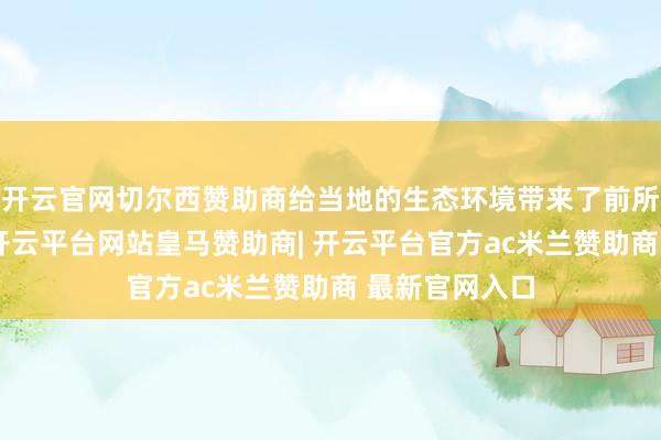 开云官网切尔西赞助商给当地的生态环境带来了前所未有的不幸-开云平台网站皇马赞助商| 开云平台官方ac
