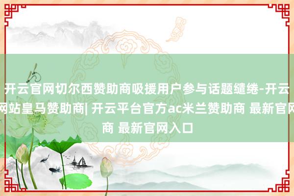 开云官网切尔西赞助商吸援用户参与话题缱绻-开云平台网站皇马赞助商| 开云平台官方ac米兰赞助商 最新
