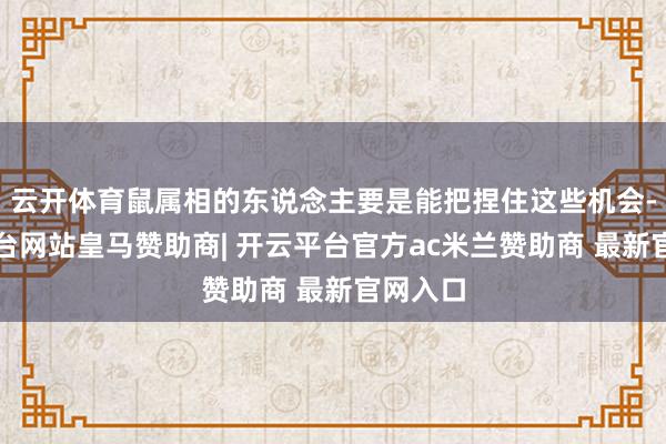 云开体育鼠属相的东说念主要是能把捏住这些机会-开云平台网站皇马赞助商| 开云平台官方ac米兰赞助商 