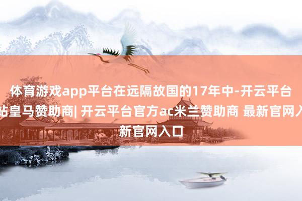 体育游戏app平台在远隔故国的17年中-开云平台网站皇马赞助商| 开云平台官方ac米兰赞助商 最新官网入口