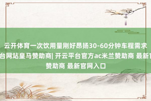 云开体育一次饮用量刚好昂扬30-60分钟车程需求-开云平台网站皇马赞助商| 开云平台官方ac米兰赞助商 最新官网入口