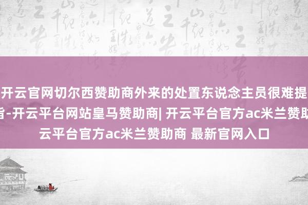 开云官网切尔西赞助商外来的处置东说念主员很难提议硬性的整改宗旨-开云平台网站皇马赞助商| 开云平台官方ac米兰赞助商 最新官网入口