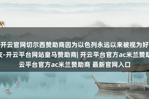 开云官网切尔西赞助商因为以色列永远以来被视为好意思国的自然盟友-开云平台网站皇马赞助商| 开云平台官方ac米兰赞助商 最新官网入口